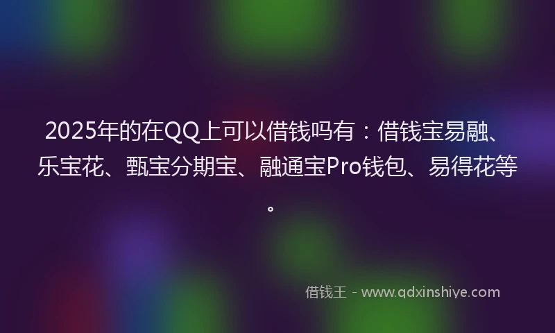 2025年的在QQ上可以借钱吗有：借钱宝易融、乐宝花、甄宝分期宝、融通宝Pro钱包、易得花等。