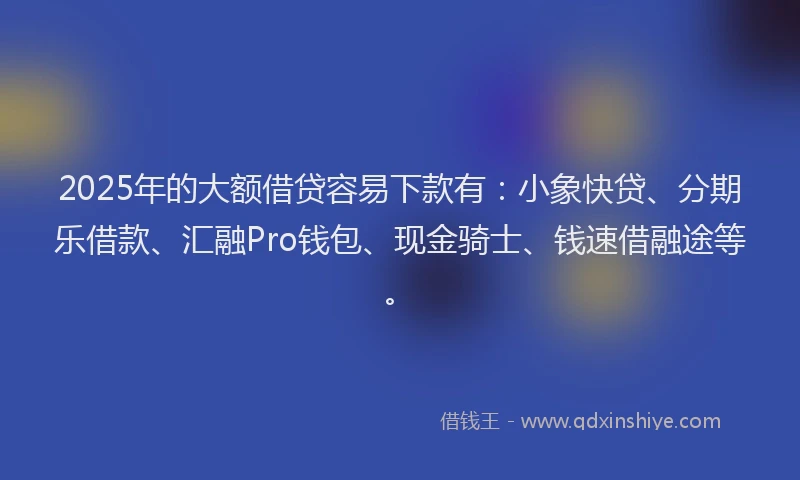 2025年的大额借贷容易下款有：小象快贷、分期乐借款、汇融Pro钱包、现金骑士、钱速借融途等。