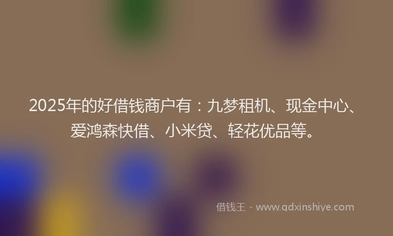 2025年的好借钱商户有：九梦租机、现金中心、爱鸿森快借、小米贷、轻花优品等。