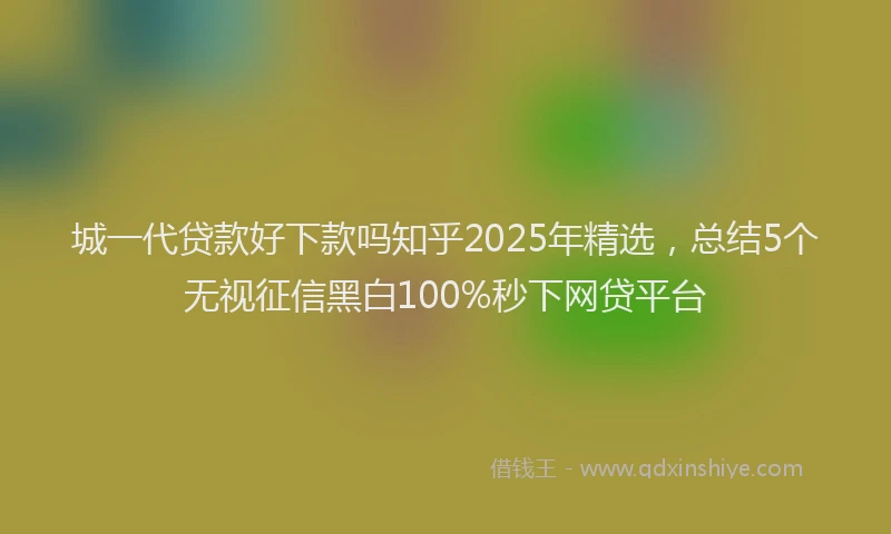 城一代贷款好下款吗知乎2025年精选，总结5个无视征信黑白100%秒下网贷平台