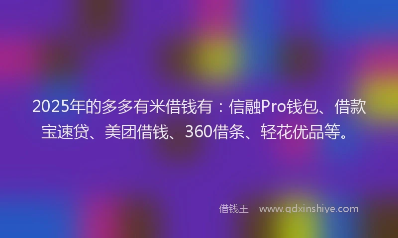 2025年的多多有米借钱有：信融Pro钱包、借款宝速贷、美团借钱、360借条、轻花优品等。