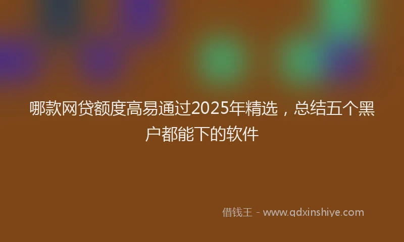 哪款网贷额度高易通过2025年精选，总结五个黑户都能下的软件
