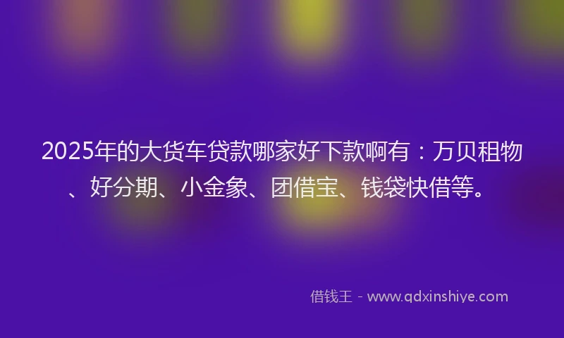 2025年的大货车贷款哪家好下款啊有：万贝租物、好分期、小金象、团借宝、钱袋快借等。