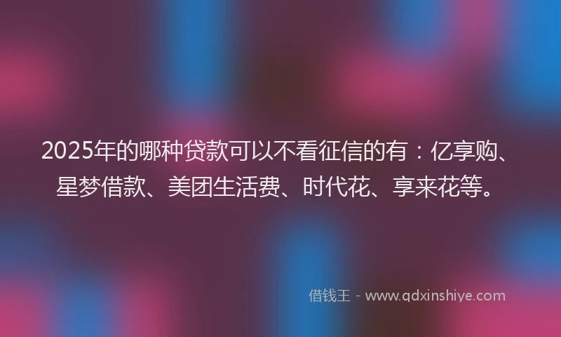 2025年的哪种贷款可以不看征信的有：亿享购、星梦借款、美团生活费、时代花、享来花等。