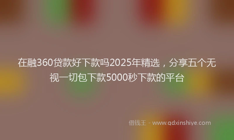 在融360贷款好下款吗2025年精选，分享五个无视一切包下款5000秒下款的平台