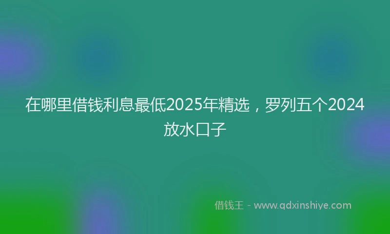 在哪里借钱利息最低2025年精选，罗列五个2024放水口子