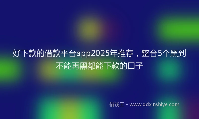 好下款的借款平台app2025年推荐，整合5个黑到不能再黑都能下款的口子