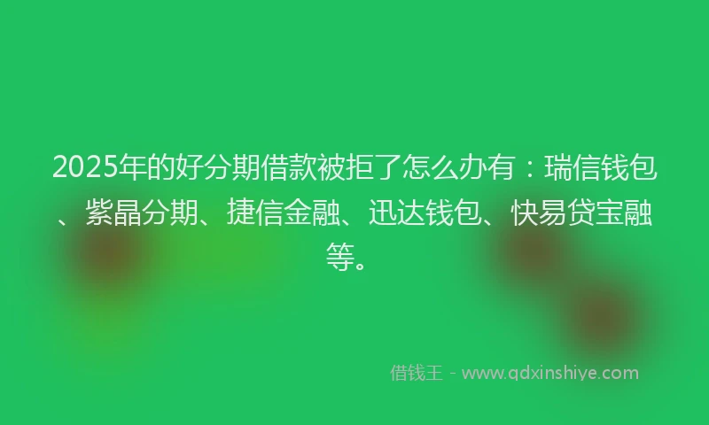 2025年的好分期借款被拒了怎么办有：瑞信钱包、紫晶分期、捷信金融、迅达钱包、快易贷宝融等。