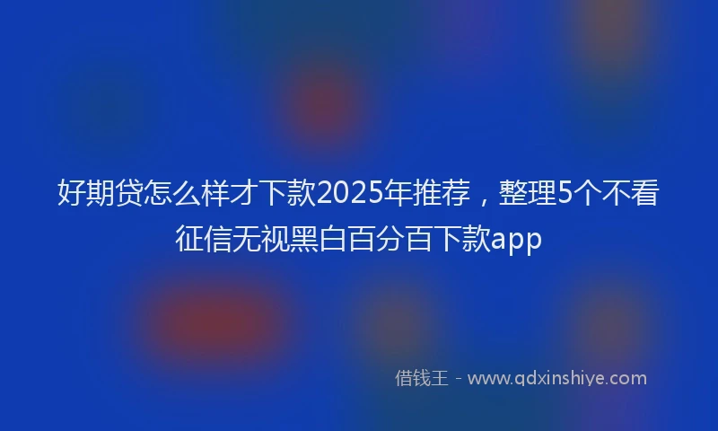 好期贷怎么样才下款2025年推荐，整理5个不看征信无视黑白百分百下款app