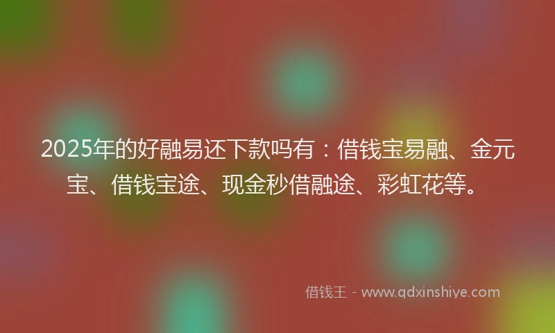 2025年的好融易还下款吗有：借钱宝易融、金元宝、借钱宝途、现金秒借融途、彩虹花等。