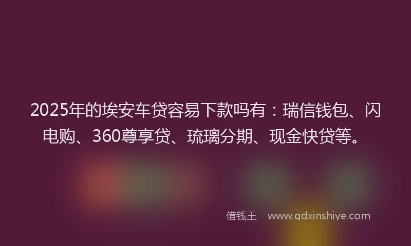 2025年的埃安车贷容易下款吗有：瑞信钱包、闪电购、360尊享贷、琉璃分期、现金快贷等。