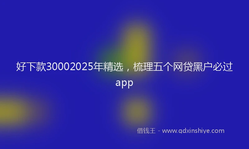 好下款30002025年精选，梳理五个网贷黑户必过app