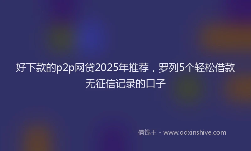 好下款的p2p网贷2025年推荐，罗列5个轻松借款无征信记录的口子