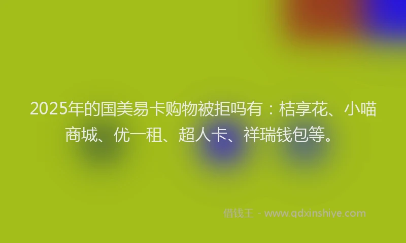2025年的国美易卡购物被拒吗有：桔享花、小喵商城、优一租、超人卡、祥瑞钱包等。