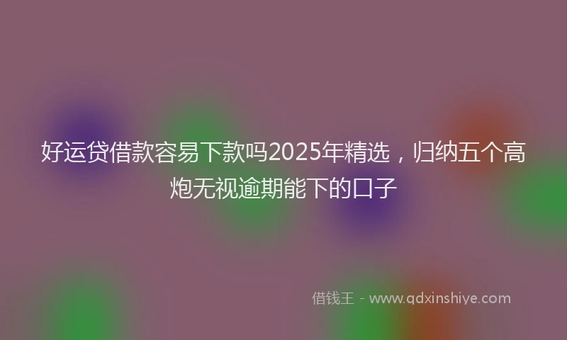 好运贷借款容易下款吗2025年精选，归纳五个高炮无视逾期能下的口子