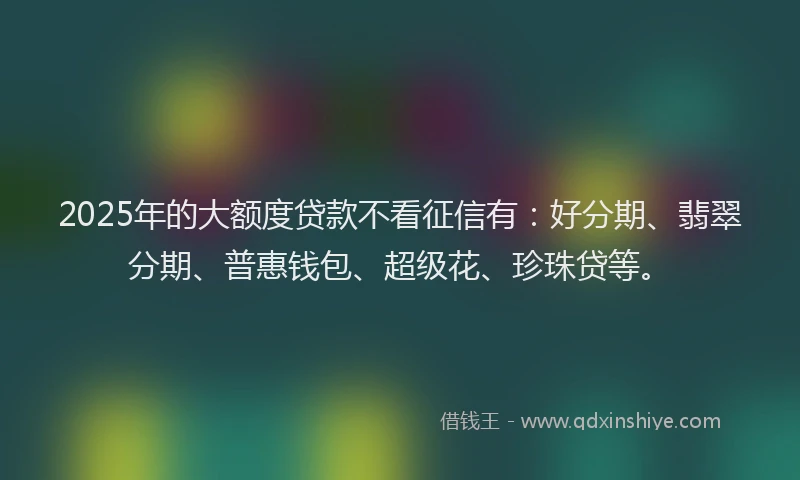 2025年的大额度贷款不看征信有：好分期、翡翠分期、普惠钱包、超级花、珍珠贷等。