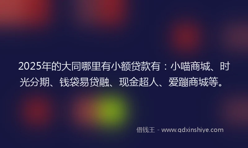 2025年的大同哪里有小额贷款有：小喵商城、时光分期、钱袋易贷融、现金超人、爱蹦商城等。
