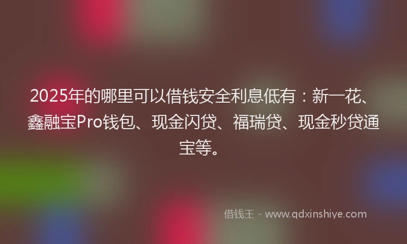 2025年的哪里可以借钱安全利息低有：新一花、鑫融宝Pro钱包、现金闪贷、福瑞贷、现金秒贷通宝等。