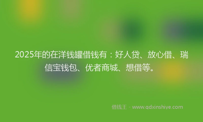 2025年的在洋钱罐借钱有：好人贷、放心借、瑞信宝钱包、优者商城、想借等。