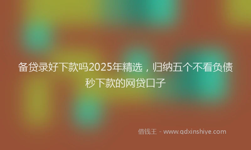 备贷录好下款吗2025年精选，归纳五个不看负债秒下款的网贷口子