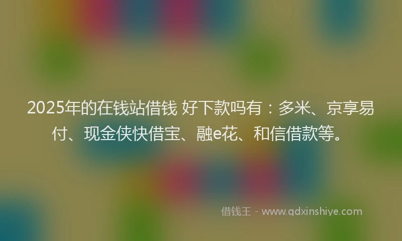 2025年的在钱站借钱 好下款吗有：多米、京享易付、现金侠快借宝、融e花、和信借款等。
