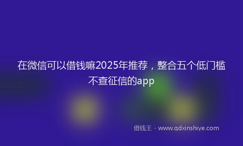 在微信可以借钱嘛2025年推荐，整合五个低门槛不查征信的app