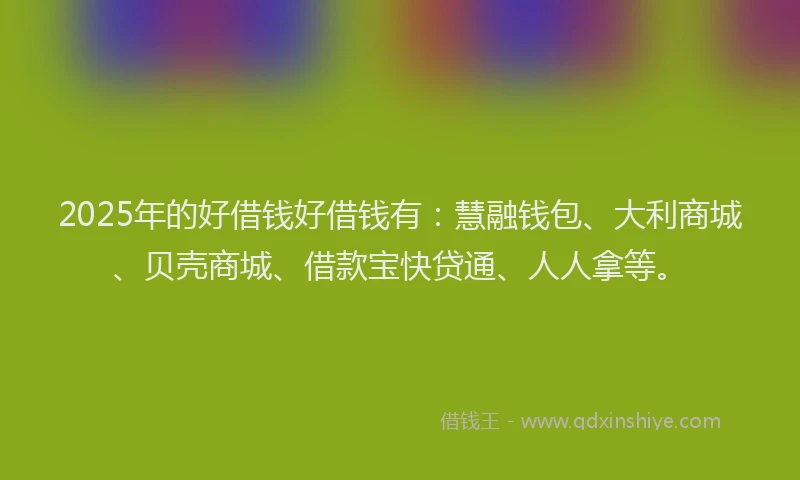 2025年的好借钱好借钱有：慧融钱包、大利商城、贝壳商城、借款宝快贷通、人人拿等。