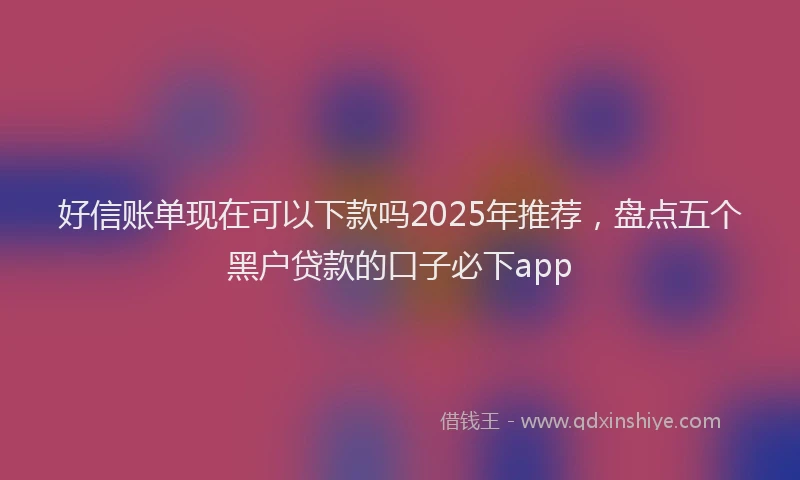 好信账单现在可以下款吗2025年推荐，盘点五个黑户贷款的口子必下app