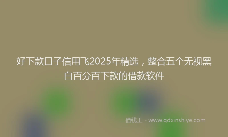 好下款口子信用飞2025年精选，整合五个无视黑白百分百下款的借款软件