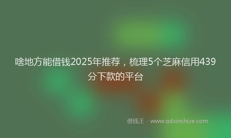 啥地方能借钱2025年推荐，梳理5个芝麻信用439分下款的平台