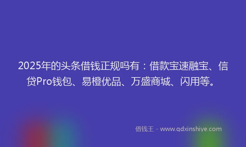 2025年的头条借钱正规吗有：借款宝速融宝、信贷Pro钱包、易橙优品、万盛商城、闪用等。