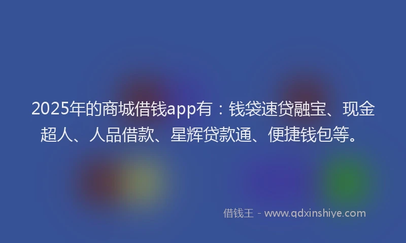 2025年的商城借钱app有：钱袋速贷融宝、现金超人、人品借款、星辉贷款通、便捷钱包等。