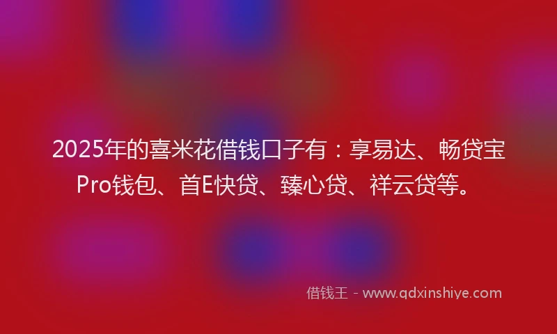 2025年的喜米花借钱口子有：享易达、畅贷宝Pro钱包、首E快贷、臻心贷、祥云贷等。
