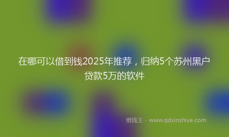 在哪可以借到钱2025年推荐，归纳5个苏州黑户贷款5万的软件