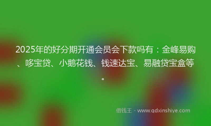 2025年的好分期开通会员会下款吗有：金峰易购、哆宝贷、小鹅花钱、钱速达宝、易融贷宝盒等。