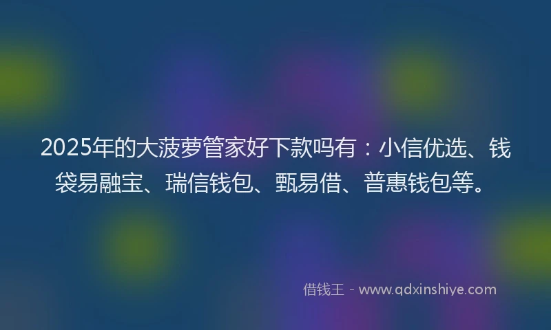 2025年的大菠萝管家好下款吗有：小信优选、钱袋易融宝、瑞信钱包、甄易借、普惠钱包等。