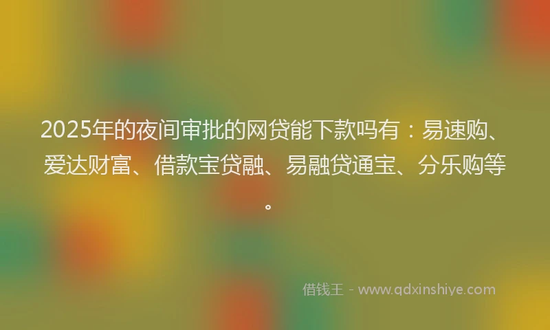 2025年的夜间审批的网贷能下款吗有：易速购、爱达财富、借款宝贷融、易融贷通宝、分乐购等。