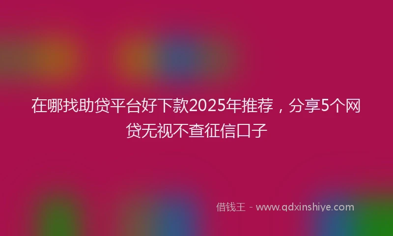 在哪找助贷平台好下款2025年推荐，分享5个网贷无视不查征信口子