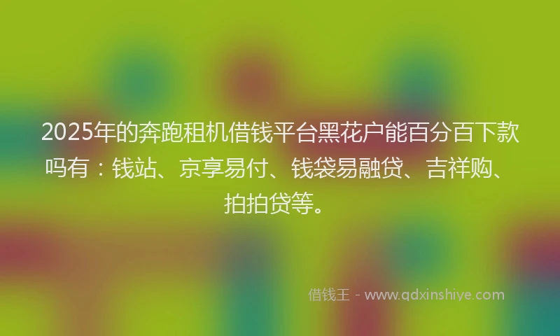 2025年的奔跑租机借钱平台黑花户能百分百下款吗有：钱站、京享易付、钱袋易融贷、吉祥购、拍拍贷等。