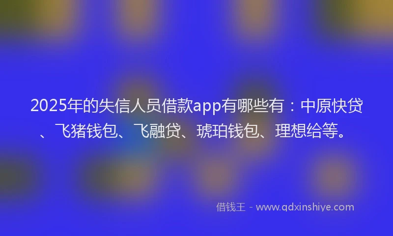 2025年的失信人员借款app有哪些有：中原快贷、飞猪钱包、飞融贷、琥珀钱包、理想给等。