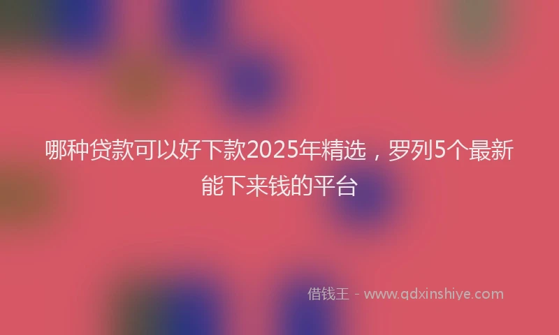 哪种贷款可以好下款2025年精选，罗列5个最新能下来钱的平台