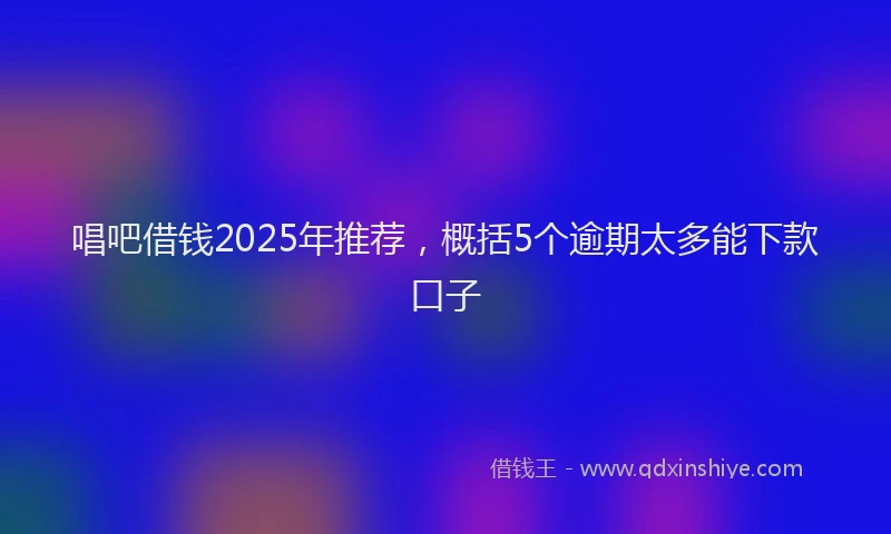 唱吧借钱2025年推荐，概括5个逾期太多能下款口子