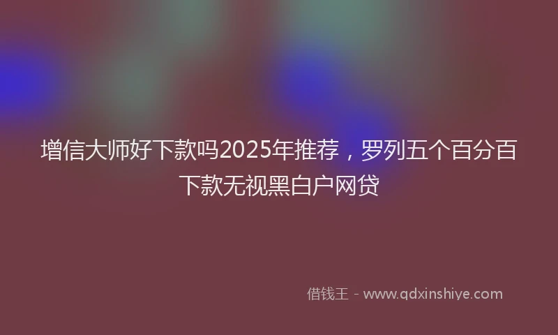 增信大师好下款吗2025年推荐，罗列五个百分百下款无视黑白户网贷