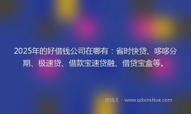 2025年的好借钱公司在哪有：省时快贷、哆哆分期、极速贷、借款宝速贷融、借贷宝盒等。
