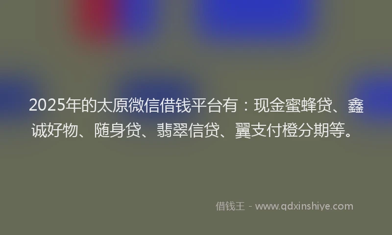 2025年的太原微信借钱平台有：现金蜜蜂贷、鑫诚好物、随身贷、翡翠信贷、翼支付橙分期等。