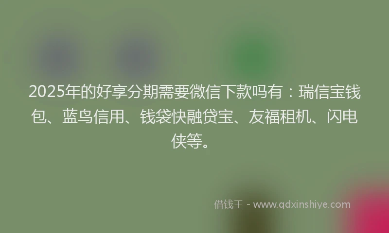 2025年的好享分期需要微信下款吗有：瑞信宝钱包、蓝鸟信用、钱袋快融贷宝、友福租机、闪电侠等。