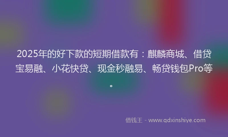 2025年的好下款的短期借款有：麒麟商城、借贷宝易融、小花快贷、现金秒融易、畅贷钱包Pro等。