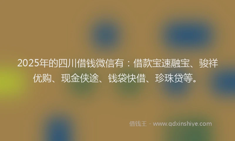 2025年的四川借钱微信有：借款宝速融宝、骏祥优购、现金侠途、钱袋快借、珍珠贷等。