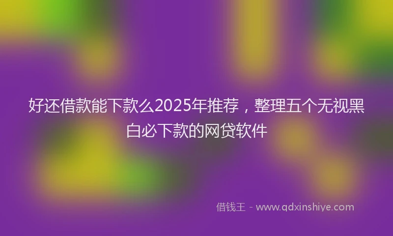 好还借款能下款么2025年推荐，整理五个无视黑白必下款的网贷软件