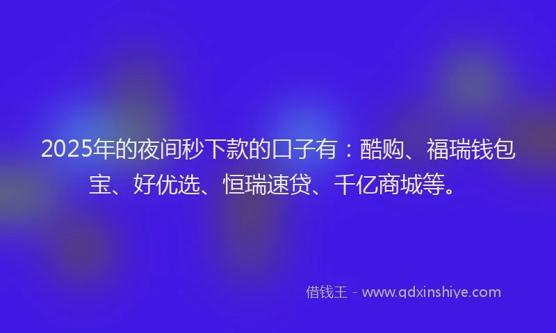 2025年的夜间秒下款的口子有：酷购、福瑞钱包宝、好优选、恒瑞速贷、千亿商城等。